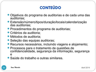 Ana Morais54
Objetivos do programa de auditorias e de cada uma das
auditorias;
Extensão/número/tipos/duração/locais/calendarização
das auditorias;
Procedimentos do programa de auditorias;
Critérios da auditoria;
Métodos de auditoria;
Seleção das equipas auditoras;
Recursos necessários, incluindo viagens e alojamento;
Processos para o tratamento de questões de
confidencialidade, segurança da informação, segurança
e
Saúde do trabalho e outras similares.
Abril 2014
 