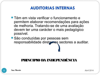 Ana Morais6
Têm em vista verificar o funcionamento e
permitem elaborar recomendações para ações
de melhoria. Tratando-se de uma avaliação
devem ter uma carácter o mais pedagógico
possível.
São conduzidas por pessoas sem
responsabilidade direta nos sectores a auditar.
PRINCIPIO DA INDEPENDÊNCIA
Abril 2014
 