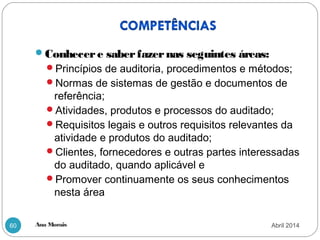 Ana Morais60
Conhecere saberfazernas seguintes áreas:
Princípios de auditoria, procedimentos e métodos;
Normas de sistemas de gestão e documentos de
referência;
Atividades, produtos e processos do auditado;
Requisitos legais e outros requisitos relevantes da
atividade e produtos do auditado;
Clientes, fornecedores e outras partes interessadas
do auditado, quando aplicável e
Promover continuamente os seus conhecimentos
nesta área
Abril 2014
 