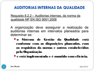 Ana Morais7
A organização deve assegurar a realização de
auditorias internas em intervalos planeados para
determinar se:
o Sistema de Gestão da Qualidade está
conforme com as disposições planeadas, com
os requisitos da norma e outros estabelecidos
pela Organização
e está implementado e é mantido com eficácia.
Requisito 8.2.2 – Auditorias internas, da norma da
qualidade NP EN ISO 9001:2008
Abril 2014
 