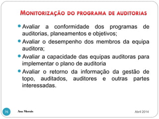 Ana Morais76
Avaliar a conformidade dos programas de
auditorias, planeamentos e objetivos;
Avaliar o desempenho dos membros da equipa
auditora;
Avaliar a capacidade das equipas auditoras para
implementar o plano de auditoria
Avaliar o retorno da informação da gestão de
topo, auditados, auditores e outras partes
interessadas.
Abril 2014
 
