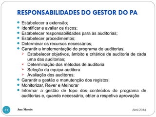 Ana Morais81
 Estabelecer a extensão;
 Identificar e avaliar os riscos;
 Estabelecer responsabilidades para as auditorias;
 Estabelecer procedimentos;
 Determinar os recursos necessários;
 Garantir a implementação do programa de auditorias,
 Estabelecer objetivos, âmbito e critérios de auditoria de cada
uma das auditorias;
 Determinação dos métodos de auditoria
 Seleção da equipa auditora
 Avaliação dos auditores;
 Garantir a gestão e manutenção dos registos;
 Monitorizar, Rever e Melhorar
 Informar a gestão de topo dos conteúdos do programa de
auditorias e, quando necessário, obter a respetiva aprovação
Abril 2014
 