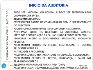 Ana Morais85
PODE SER INFORMAL OU FORMAL E DEVE SER EFETUADO PELO
COORDENADOR DA EA.
TEM COMO OBJETIVOS:
ESTABELECER CANAIS DE COMUNICAÇÃO COM O REPRESENTANTE
DO AUDITADO;
CONFIRMAR A AUTORIDADE PARA CONDUZIR A AUDITORIA;
INFORMAR SOBRE OS OBJETIVOS DA AUDITORIA, ÂMBITO,
MÉTODOS E COMPOSIÇÃO DA EA, INCLUINDO PERITOS TÉCNICOS;
SOLICITAR ACESSO A DOCUMENTOS RELEVANTES, INCLUINDO
REGISTOS;
DETERMINAR REQUISITOS LEGAIS, CONTRATUAIS E OUTROS
RELEVANTES PARA AS
ATIVIDADES E PRODUTOS;
ACORDAR SOBRE O TRATAMENTO DE INFORMAÇÃO CONFIDENCIAL;
DETERMINAR REGRAS DE ACESSO, SEGURANÇA E SAÚDE NO
TRABALHO E OUTROS;
EFETUAR PREPARATIVOS PARA A AUDITORIA;
ACORDAR QUANTO À PARTICIPAÇÃO DE OBSERVADORES E GUIAS;
Abril 2014
 