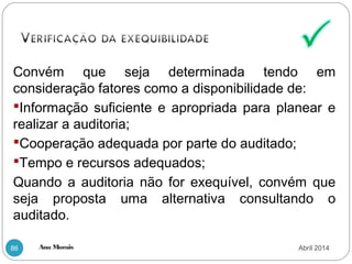 Ana Morais86
Convém que seja determinada tendo em
consideração fatores como a disponibilidade de:
Informação suficiente e apropriada para planear e
realizar a auditoria;
Cooperação adequada por parte do auditado;
Tempo e recursos adequados;
Quando a auditoria não for exequível, convém que
seja proposta uma alternativa consultando o
auditado.
Abril 2014
 