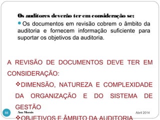 Ana Morais88
Os auditores deverão terem consideração se:
Os documentos em revisão cobrem o âmbito da
auditoria e fornecem informação suficiente para
suportar os objetivos da auditoria.
A REVISÃO DE DOCUMENTOS DEVE TER EM
CONSIDERAÇÃO:
DIMENSÃO, NATUREZA E COMPLEXIDADE
DA ORGANIZAÇÃO E DO SISTEMA DE
GESTÃO

Abril 2014
 