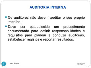 Ana Morais9
Os auditores não devem auditar o seu próprio
trabalho.
Deve ser estabelecido um procedimento
documentado para definir responsabilidades e
requisitos para planear e conduzir auditorias,
estabelecer registos e reportar resultados.
Abril 2014
 