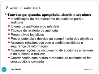 Ana Morais90
Convém que quando, apropriado, aborde o seguinte:
Identificação do representante do auditado para a
auditoria
Idioma da auditoria e do relatório
Tópicos do relatório de auditoria
Preparativos logísticos
Prever potenciais desvios ao cumprimento dos objetivos
Assuntos relacionados com a confidencialidade e
segurança da informação
Quaisquer ações de seguimento de auditorias anteriores
e da auditoria a realizar
Coordenação com outras atividades de auditoria se for
uma auditoria conjunta
Abril 2014
 