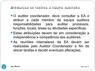 Ana Morais92
O auditor coordenador, deve consultar a EA e
atribuir a cada membro da equipa auditora
responsabilidades para auditar processos,
funções, locais, áreas ou atividades específicas.
Estas atribuições devem ter em consideração a
independência e competência dos auditores.
As reuniões intercalares da EA devem ser
realizadas pelo Auditor Coordenador a fim de
alocar tarefas e decidir eventuais alterações.
Abril 2014
 