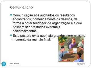 Ana Morais98
Comunicação aos auditados os resultados
encontrados, nomeadamente os desvios, de
forma a obter feedback da organização e a que
possam ser prestados eventuais
esclarecimentos.
Esta postura evita que haja grandes surpresas no
momento da reunião final.
Abril 2014
 