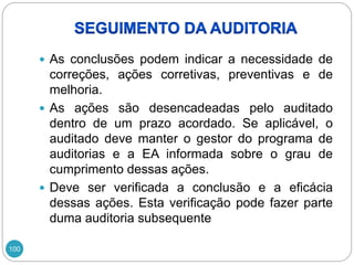 100
 As conclusões podem indicar a necessidade de
correções, ações corretivas, preventivas e de
melhoria.
 As ações são desencadeadas pelo auditado
dentro de um prazo acordado. Se aplicável, o
auditado deve manter o gestor do programa de
auditorias e a EA informada sobre o grau de
cumprimento dessas ações.
 Deve ser verificada a conclusão e a eficácia
dessas ações. Esta verificação pode fazer parte
duma auditoria subsequente
 