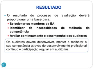 104
 O resultado do processo de avaliação deverá
proporcionar uma base para:
 Selecionar os membros da EA
 Identificar de necessidades de melhoria da
competência
 Avaliar continuamente o desempenho dos auditores
Os auditores devem desenvolver, manter e melhorar a
sua competência através do desenvolvimento profissional
contínuo e participação regular em auditorias.
 