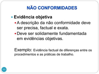111
 Evidência objetiva
A descrição da não conformidade deve
ser precisa, factual e exata.
Deve ser solidamente fundamentada
em evidências objetivas.
Exemplo: Evidência factual de diferenças entre os
procedimentos e as práticas de trabalho.
 