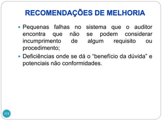 113
 Pequenas falhas no sistema que o auditor
encontra que não se podem considerar
incumprimento de algum requisito ou
procedimento;
 Deficiências onde se dá o “benefício da dúvida” e
potenciais não conformidades.
 