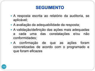 115
 A resposta escrita ao relatório da auditoria, se
aplicável;
 A avaliação da adequabilidade da resposta;
 A validação/definição das ações mais adequadas
a cada uma das constatações e/ou não
conformidades;
 A confirmação de que as ações foram
concretizadas de acordo com o programado e
que foram eficazes
 