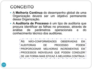 117
 A Melhoria Contínua do desempenho global de uma
Organização deverá ser um objetivo permanente
dessa Organização.
 A Auditoria de Processo é um tipo de auditoria que
procura identificar as falhas no processo, através de
análise de parâmetros operacionais e do
conhecimento técnico dos auditores.
AS NÃO-CONFORMIDADES OBSERVADAS EM
AUDITORIAS DE PROCESSO PODEM
PROPORCIONAR MELHORIAS INCREMENTAIS EM
PROCESSOS INDIVIDUAIS QUE PODEM CONDUZIR
DE UM FORMA MAIS EFICAZ À MELHORIA CONTÍNUA
 