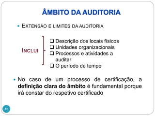 12
 EXTENSÃO E LIMITES DA AUDITORIA
 Descrição dos locais físicos
 Unidades organizacionais
 Processos e atividades a
auditar
 O período de tempo
 No caso de um processo de certificação, a
definição clara do âmbito é fundamental porque
irá constar do respetivo certificado
 