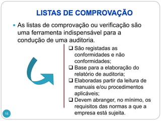 15
 As listas de comprovação ou verificação são
uma ferramenta indispensável para a
condução de uma auditoria.
 São registadas as
conformidades e não
conformidades;
 Base para a elaboração do
relatório de auditoria;
 Elaboradas partir da leitura de
manuais e/ou procedimentos
aplicáveis;
 Devem abranger, no mínimo, os
requisitos das normas a que a
empresa está sujeita.
 