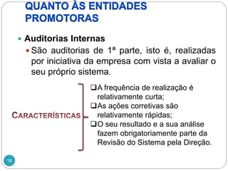 18
 Auditorias Internas
 São auditorias de 1ª parte, isto é, realizadas
por iniciativa da empresa com vista a avaliar o
seu próprio sistema.
A frequência de realização é
relativamente curta;
As ações corretivas são
relativamente rápidas;
O seu resultado e a sua análise
fazem obrigatoriamente parte da
Revisão do Sistema pela Direção.
 