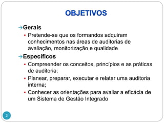 2
Gerais
 Pretende-se que os formandos adquiram
conhecimentos nas áreas de auditorias de
avaliação, monitorização e qualidade
Específicos
 Compreender os conceitos, princípios e as práticas
de auditoria;
 Planear, preparar, executar e relatar uma auditoria
interna;
 Conhecer as orientações para avaliar a eficácia de
um Sistema de Gestão Integrado
 
