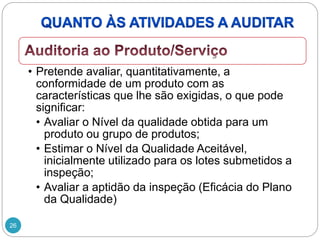 26
• Pretende avaliar, quantitativamente, a
conformidade de um produto com as
características que lhe são exigidas, o que pode
significar:
• Avaliar o Nível da qualidade obtida para um
produto ou grupo de produtos;
• Estimar o Nível da Qualidade Aceitável,
inicialmente utilizado para os lotes submetidos a
inspeção;
• Avaliar a aptidão da inspeção (Eficácia do Plano
da Qualidade)
 