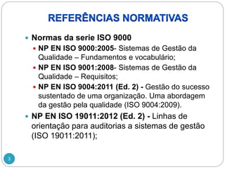 3
 Normas da serie ISO 9000
 NP EN ISO 9000:2005- Sistemas de Gestão da
Qualidade – Fundamentos e vocabulário;
 NP EN ISO 9001:2008- Sistemas de Gestão da
Qualidade – Requisitos;
 NP EN ISO 9004:2011 (Ed. 2) - Gestão do sucesso
sustentado de uma organização. Uma abordagem
da gestão pela qualidade (ISO 9004:2009).
 NP EN ISO 19011:2012 (Ed. 2) - Linhas de
orientação para auditorias a sistemas de gestão
(ISO 19011:2011);
 