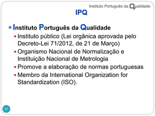 37
nstituto ortuguês da ualidade
 Instituto público (Lei orgânica aprovada pelo
Decreto-Lei 71/2012, de 21 de Março)
 Organismo Nacional de Normalização e
Instituição Nacional de Metrologia
 Promove a elaboração de normas portuguesas
 Membro da International Organization for
Standardization (ISO).
 