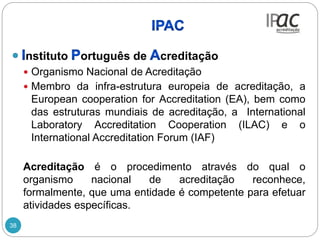 38
nstituto ortuguês de creditação
 Organismo Nacional de Acreditação
 Membro da infra-estrutura europeia de acreditação, a
European cooperation for Accreditation (EA), bem como
das estruturas mundiais de acreditação, a International
Laboratory Accreditation Cooperation (ILAC) e o
International Accreditation Forum (IAF)
Acreditação é o procedimento através do qual o
organismo nacional de acreditação reconhece,
formalmente, que uma entidade é competente para efetuar
atividades específicas.
 