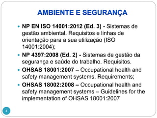 4
 NP EN ISO 14001:2012 (Ed. 3) - Sistemas de
gestão ambiental. Requisitos e linhas de
orientação para a sua utilização (ISO
14001:2004);
 NP 4397:2008 (Ed. 2) - Sistemas de gestão da
segurança e saúde do trabalho. Requisitos.
 OHSAS 18001:2007 – Occupational health and
safety management systems. Requirements;
 OHSAS 18002:2008 – Occupational health and
safety management systems – Guidelines for the
implementation of OHSAS 18001:2007
 
