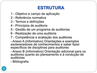 42
1 - Objetivo e campo de aplicação
2 - Referência normativa
3 - Termos e definições
4 - Princípios de auditoria
5 - Gestão de um programa de auditorias
6 - Realização de uma auditoria
7 - Competência e avaliação dos auditores
- Anexo A (informativo) Orientações e exemplos
esclarecedores de conhecimentos e saber fazer
específicos de disciplinas para auditores
- Anexo B (informativo) Orientação adicional para os
auditores quanto ao planeamento e à condução de
auditorias
- Bibliografia
 