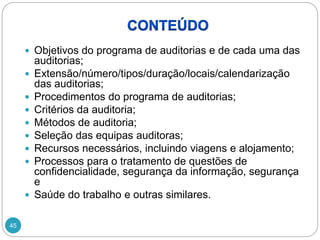 45
 Objetivos do programa de auditorias e de cada uma das
auditorias;
 Extensão/número/tipos/duração/locais/calendarização
das auditorias;
 Procedimentos do programa de auditorias;
 Critérios da auditoria;
 Métodos de auditoria;
 Seleção das equipas auditoras;
 Recursos necessários, incluindo viagens e alojamento;
 Processos para o tratamento de questões de
confidencialidade, segurança da informação, segurança
e
 Saúde do trabalho e outras similares.
 