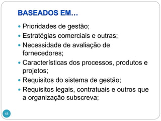 48
 Prioridades de gestão;
 Estratégias comerciais e outras;
 Necessidade de avaliação de
fornecedores;
 Características dos processos, produtos e
projetos;
 Requisitos do sistema de gestão;
 Requisitos legais, contratuais e outros que
a organização subscreva;
 