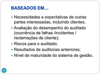 49
 Necessidades e expectativas de outras
partes interessadas, incluindo clientes;
 Avaliação do desempenho do auditado
(ocorrência de falhas /incidentes /
reclamações de cliente);
 Riscos para o auditado;
 Resultados de auditorias anteriores;
 Nível de maturidade do sistema de gestão.
 