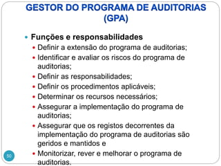 50
 Funções e responsabilidades
 Definir a extensão do programa de auditorias;
 Identificar e avaliar os riscos do programa de
auditorias;
 Definir as responsabilidades;
 Definir os procedimentos aplicáveis;
 Determinar os recursos necessários;
 Assegurar a implementação do programa de
auditorias;
 Assegurar que os registos decorrentes da
implementação do programa de auditorias são
geridos e mantidos e
 Monitorizar, rever e melhorar o programa de
auditorias.
 