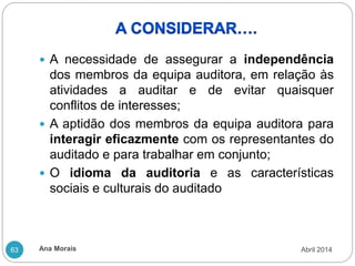 Ana Morais
63
 A necessidade de assegurar a independência
dos membros da equipa auditora, em relação às
atividades a auditar e de evitar quaisquer
conflitos de interesses;
 A aptidão dos membros da equipa auditora para
interagir eficazmente com os representantes do
auditado e para trabalhar em conjunto;
 O idioma da auditoria e as características
sociais e culturais do auditado
Abril 2014
 