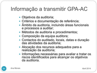 Informação a transmitir GPA-AC
Ana Morais
64
 Objetivos da auditoria;
 Critérios e documentação de referência;
 Âmbito da auditoria, incluindo áreas funcionais
e processos a auditar;
 Métodos de auditoria e procedimentos;
 Composição da equipa auditora;
 Contactos do auditado, locais, datas e duração
das atividades da auditoria;
 Alocação dos recursos adequados para a
realização da auditoria;
 Informações necessárias para avaliar e tratar os
riscos identificados para alcançar os objetivos
da auditoria.
Abril 2014
 