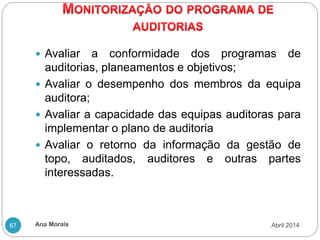 Ana Morais
67
 Avaliar a conformidade dos programas de
auditorias, planeamentos e objetivos;
 Avaliar o desempenho dos membros da equipa
auditora;
 Avaliar a capacidade das equipas auditoras para
implementar o plano de auditoria
 Avaliar o retorno da informação da gestão de
topo, auditados, auditores e outras partes
interessadas.
Abril 2014
 