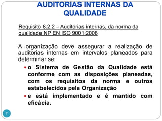 7
A organização deve assegurar a realização de
auditorias internas em intervalos planeados para
determinar se:
 o Sistema de Gestão da Qualidade está
conforme com as disposições planeadas,
com os requisitos da norma e outros
estabelecidos pela Organização
 e está implementado e é mantido com
eficácia.
Requisito 8.2.2 – Auditorias internas, da norma da
qualidade NP EN ISO 9001:2008
 