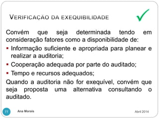 Ana Morais
77
Convém que seja determinada tendo em
consideração fatores como a disponibilidade de:
 Informação suficiente e apropriada para planear e
realizar a auditoria;
 Cooperação adequada por parte do auditado;
 Tempo e recursos adequados;
Quando a auditoria não for exequível, convém que
seja proposta uma alternativa consultando o
auditado.
Abril 2014
 