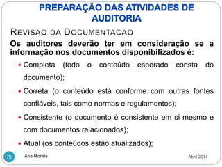 Ana Morais
78
Os auditores deverão ter em consideração se a
informação nos documentos disponibilizados é:
 Completa (todo o conteúdo esperado consta do
documento);
 Correta (o conteúdo está conforme com outras fontes
confiáveis, tais como normas e regulamentos);
 Consistente (o documento é consistente em si mesmo e
com documentos relacionados);
 Atual (os conteúdos estão atualizados);
Abril 2014
 