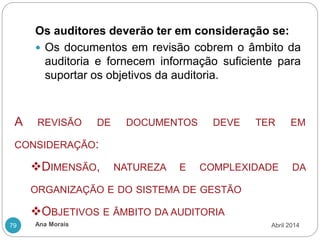 Ana Morais
79
Os auditores deverão ter em consideração se:
 Os documentos em revisão cobrem o âmbito da
auditoria e fornecem informação suficiente para
suportar os objetivos da auditoria.
A REVISÃO DE DOCUMENTOS DEVE TER EM
CONSIDERAÇÃO:
DIMENSÃO, NATUREZA E COMPLEXIDADE DA
ORGANIZAÇÃO E DO SISTEMA DE GESTÃO
OBJETIVOS E ÂMBITO DA AUDITORIA
Abril 2014
 