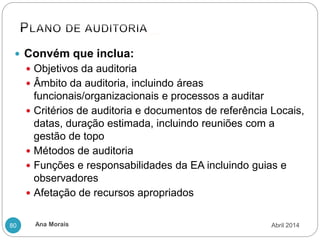 Ana Morais
80
 Convém que inclua:
 Objetivos da auditoria
 Âmbito da auditoria, incluindo áreas
funcionais/organizacionais e processos a auditar
 Critérios de auditoria e documentos de referência Locais,
datas, duração estimada, incluindo reuniões com a
gestão de topo
 Métodos de auditoria
 Funções e responsabilidades da EA incluindo guias e
observadores
 Afetação de recursos apropriados
Abril 2014
 