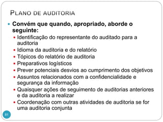 81
 Convém que quando, apropriado, aborde o
seguinte:
 Identificação do representante do auditado para a
auditoria
 Idioma da auditoria e do relatório
 Tópicos do relatório de auditoria
 Preparativos logísticos
 Prever potenciais desvios ao cumprimento dos objetivos
 Assuntos relacionados com a confidencialidade e
segurança da informação
 Quaisquer ações de seguimento de auditorias anteriores
e da auditoria a realizar
 Coordenação com outras atividades de auditoria se for
uma auditoria conjunta
 