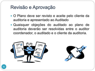 82
 O Plano deve ser revisto e aceite pelo cliente da
auditoria e apresentado ao Auditado
 Quaisquer objeções do auditado ao plano de
auditoria deverão ser resolvidas entre o auditor
coordenador, o auditado e o cliente da auditoria.
 