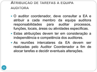 83
 O auditor coordenador, deve consultar a EA e
atribuir a cada membro da equipa auditora
responsabilidades para auditar processos,
funções, locais, áreas ou atividades específicas.
 Estas atribuições devem ter em consideração a
independência e competência dos auditores.
 As reuniões intercalares da EA devem ser
realizadas pelo Auditor Coordenador a fim de
alocar tarefas e decidir eventuais alterações.
 