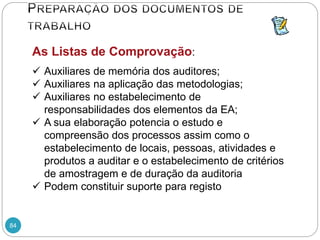 84
As Listas de Comprovação:
 Auxiliares de memória dos auditores;
 Auxiliares na aplicação das metodologias;
 Auxiliares no estabelecimento de
responsabilidades dos elementos da EA;
 A sua elaboração potencia o estudo e
compreensão dos processos assim como o
estabelecimento de locais, pessoas, atividades e
produtos a auditar e o estabelecimento de critérios
de amostragem e de duração da auditoria
 Podem constituir suporte para registo
 
