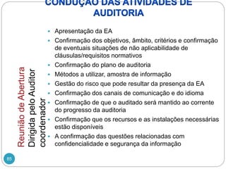 85
 Apresentação da EA
 Confirmação dos objetivos, âmbito, critérios e confirmação
de eventuais situações de não aplicabilidade de
cláusulas/requisitos normativos
 Confirmação do plano de auditoria
 Métodos a utilizar, amostra de informação
 Gestão do risco que pode resultar da presença da EA
 Confirmação dos canais de comunicação e do idioma
 Confirmação de que o auditado será mantido ao corrente
do progresso da auditoria
 Confirmação que os recursos e as instalações necessárias
estão disponíveis
 A confirmação das questões relacionadas com
confidencialidade e segurança da informação
Reunião
de
Abertura
Dirigida
pelo
Auditor
coordenador
 