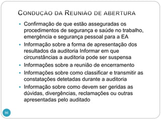 86
 Confirmação de que estão asseguradas os
procedimentos de segurança e saúde no trabalho,
emergência e segurança pessoal para a EA
 Informação sobre a forma de apresentação dos
resultados da auditoria Informar em que
circunstâncias a auditoria pode ser suspensa
 Informações sobre a reunião de encerramento
 Informações sobre como classificar e transmitir as
constatações detetadas durante a auditoria
 Informação sobre como devem ser geridas as
dúvidas, divergências, reclamações ou outras
apresentadas pelo auditado
 