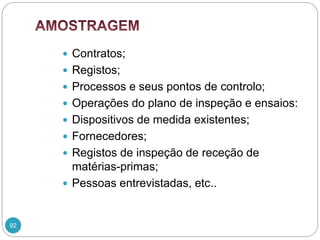 92
 Contratos;
 Registos;
 Processos e seus pontos de controlo;
 Operações do plano de inspeção e ensaios:
 Dispositivos de medida existentes;
 Fornecedores;
 Registos de inspeção de receção de
matérias-primas;
 Pessoas entrevistadas, etc..
 