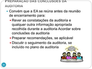 94
 Convém que a EA se reúna antes da reunião
de encerramento para:
 Rever as constatações da auditoria e
qualquer outra informação apropriada
recolhida durante a auditoria Acordar sobre
conclusões da auditoria
 Preparar recomendações, se aplicável
 Discutir o seguimento da auditoria, se
incluído no plano de auditoria
 