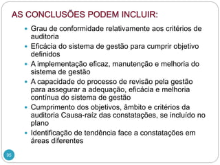 95
 Grau de conformidade relativamente aos critérios de
auditoria
 Eficácia do sistema de gestão para cumprir objetivo
definidos
 A implementação eficaz, manutenção e melhoria do
sistema de gestão
 A capacidade do processo de revisão pela gestão
para assegurar a adequação, eficácia e melhoria
contínua do sistema de gestão
 Cumprimento dos objetivos, âmbito e critérios da
auditoria Causa-raíz das constatações, se incluído no
plano
 Identificação de tendência face a constatações em
áreas diferentes
 